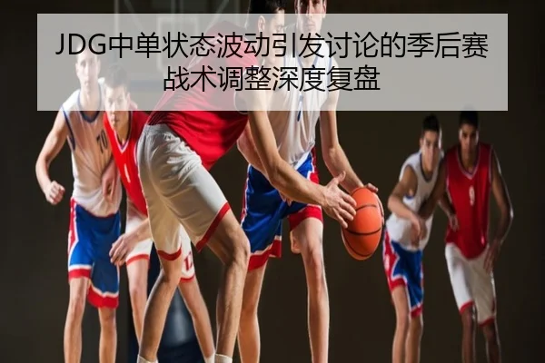 JDG中单状态波动引发讨论的季后赛战术调整深度复盘