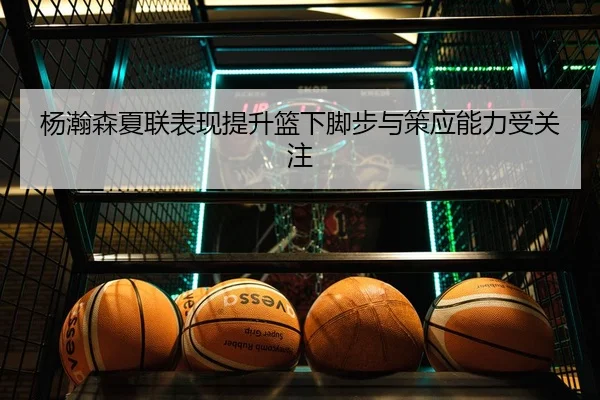 杨瀚森夏联表现提升篮下脚步与策应能力受关注
