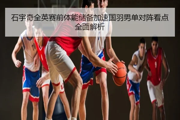石宇奇全英赛前体能储备加速国羽男单对阵看点全面解析
